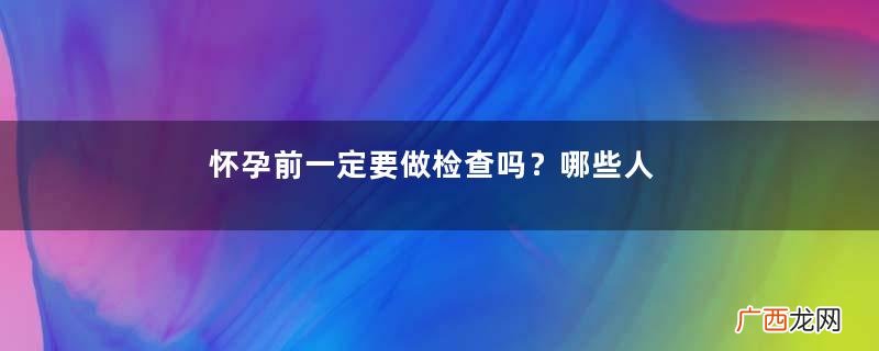 怀孕前一定要做检查吗？哪些人群必须要进行孕前检查？
