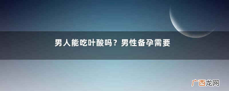 男人能吃叶酸吗？男性备孕需要吃叶酸吗？