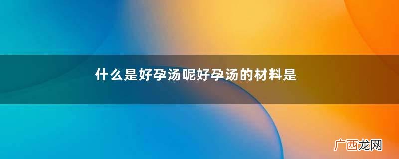 什么是好孕汤呢好孕汤的材料是什么呢