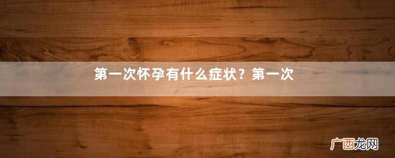 第一次怀孕有什么症状？第一次怀孕打掉有什么影响