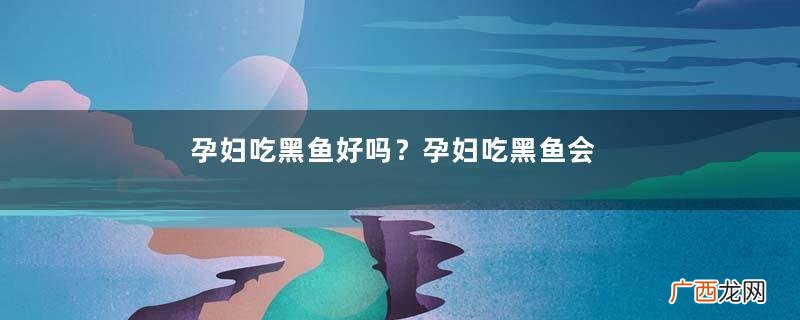孕妇吃黑鱼好吗？孕妇吃黑鱼会流产吗？