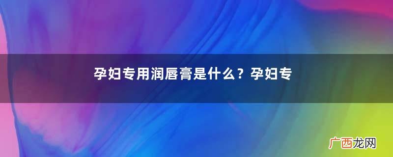 孕妇专用润唇膏是什么？孕妇专用润唇膏哪个牌子好？