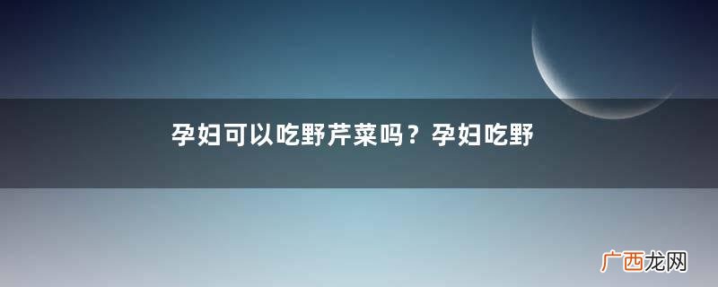 孕妇可以吃野芹菜吗？孕妇吃野芹菜有什么好处？