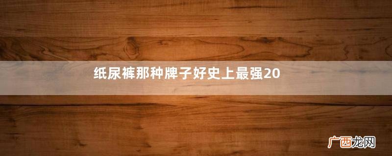 纸尿裤那种牌子好史上最强20种纸尿裤测评