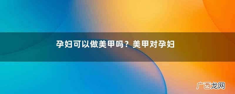 孕妇可以做美甲吗？美甲对孕妇有什么影响？