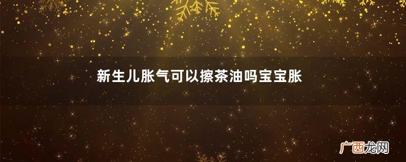 新生儿胀气可以擦茶油吗宝宝胀气用山茶油有效果吗