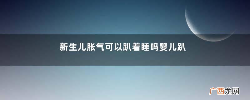 新生儿胀气可以趴着睡吗婴儿趴着睡肠胀气怎么办