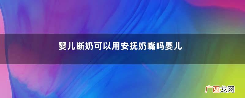 婴儿断奶可以用安抚奶嘴吗婴儿断奶可以喝纯牛奶吗