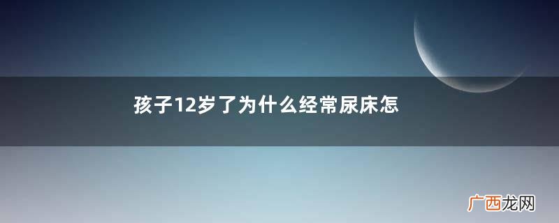 孩子12岁了为什么经常尿床怎么治疗