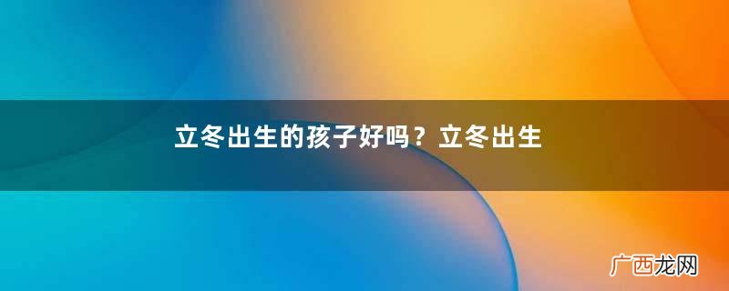 立冬出生的孩子好吗？立冬出生宝宝取名大全