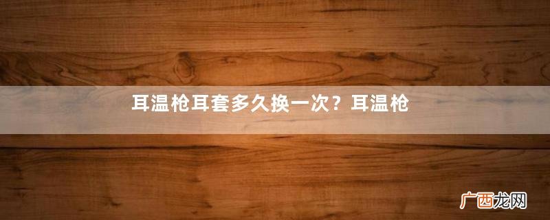 耳温枪耳套多久换一次?耳温枪耳套需要更换吗?
