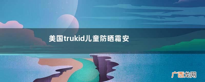 美国trukid儿童防晒霜安全吗？美国trukid儿童防晒霜成分