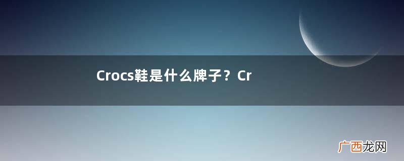 Crocs鞋是什么牌子？Crocss鞋是哪个国家的品牌？