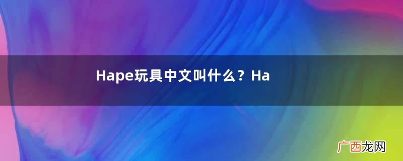 Hape玩具中文叫什么?Hape玩具中文怎么翻译