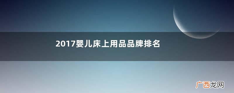 2017婴儿床上用品品牌排名2017十大婴儿床上用品品牌