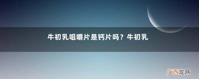 牛初乳咀嚼片是钙片吗？牛初乳咀嚼片和钙片的区别