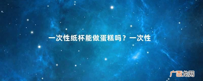 一次性纸杯能做蛋糕吗？一次性纸杯可以放微波炉吗？