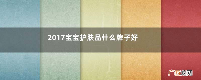 2017宝宝护肤品什么牌子好？宝宝护肤品哪个牌子好？