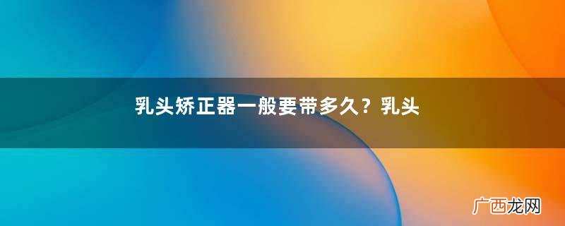 乳头矫正器一般要带多久？乳头矫正器一次戴多久？