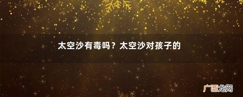 太空沙有毒吗？太空沙对孩子的害处