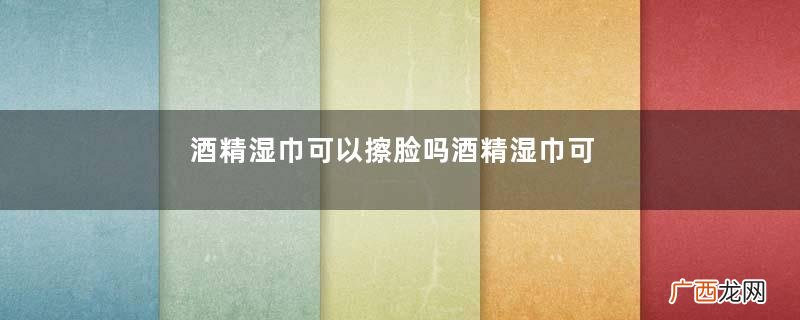 酒精湿巾可以擦脸吗酒精湿巾可以擦伤口吗