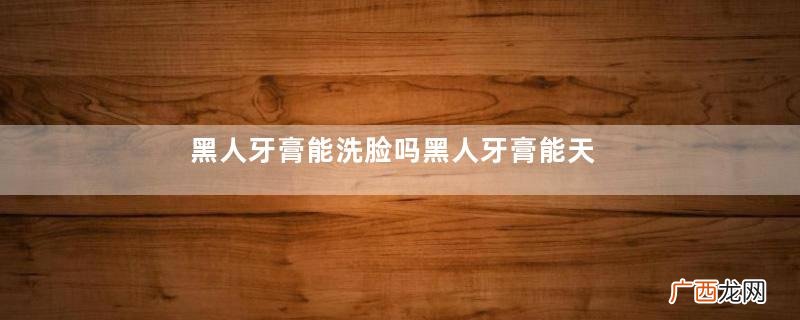 黑人牙膏能洗脸吗黑人牙膏能天天洗脸吗
