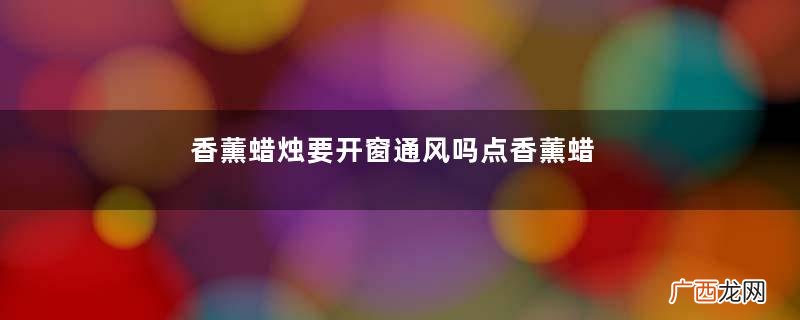 香薰蜡烛要开窗通风吗点香薰蜡烛为什么中间会有一个坑