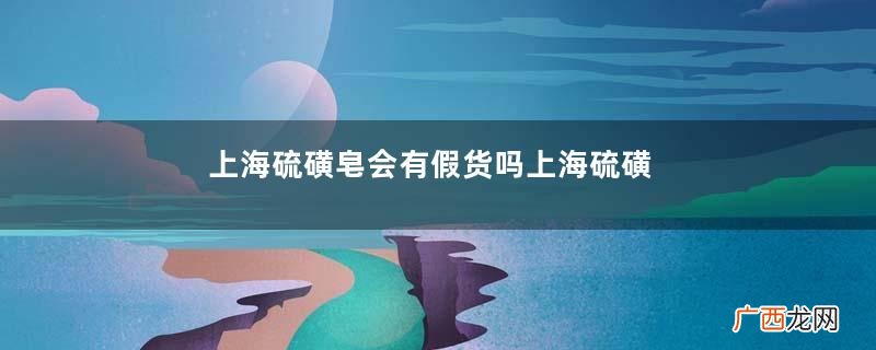 上海硫磺皂会有假货吗上海硫磺皂怎么看真假