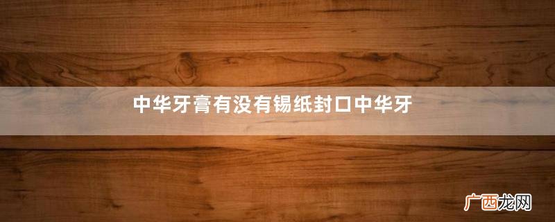 中华牙膏有没有锡纸封口中华牙膏怎么辨别真假