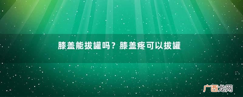 膝盖能拔罐吗？膝盖疼可以拔罐吗？