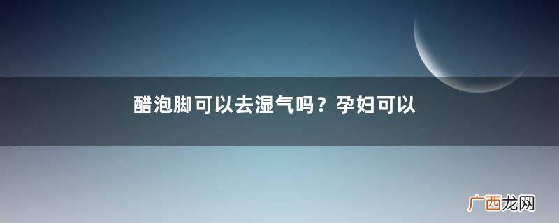 醋泡脚可以去湿气吗？孕妇可以用醋泡脚吗