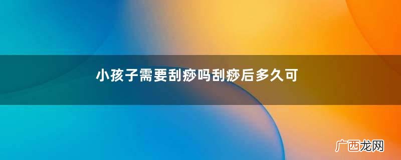 小孩子需要刮痧吗刮痧后多久可以洗澡