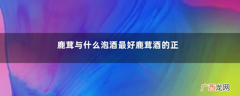 鹿茸与什么泡酒最好鹿茸酒的正宗泡法