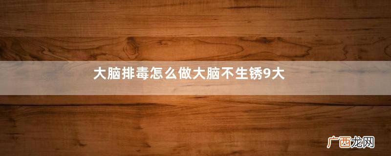 大脑排毒怎么做大脑不生锈9大关键