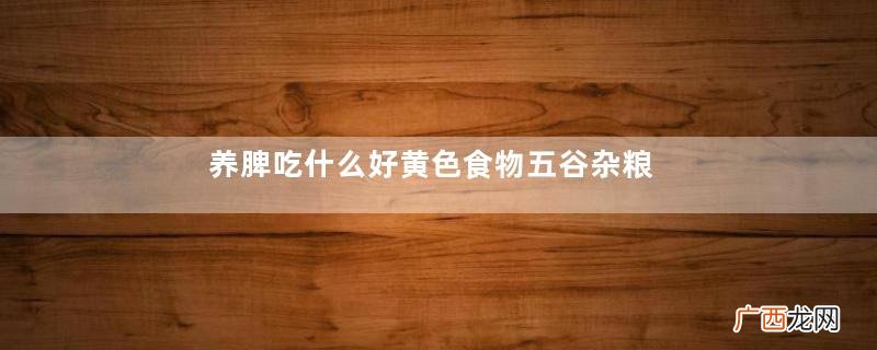 养脾吃什么好黄色食物五谷杂粮最养脾