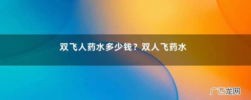 双飞人药水多少钱？双人飞药水的真假辨别
