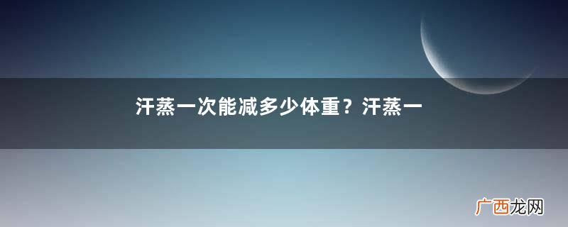 汗蒸一次能减多少体重？汗蒸一次可以瘦多少斤？