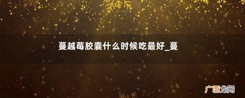 蔓越莓胶囊什么时候吃最好_蔓越莓胶囊什么时间吃最好
