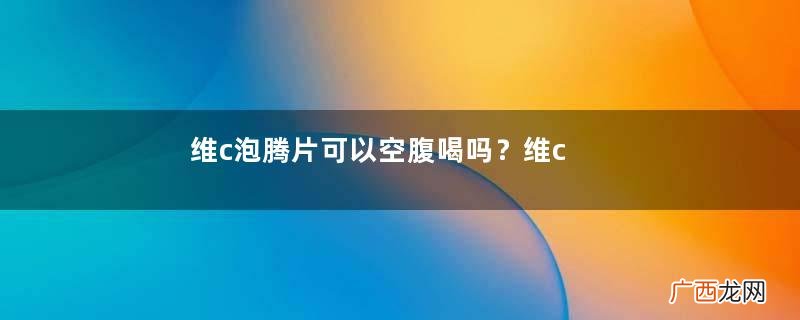 维c泡腾片可以空腹喝吗？维c泡腾片可以每天喝吗