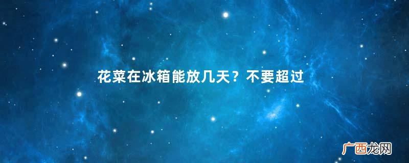 花菜在冰箱能放几天？不要超过7天