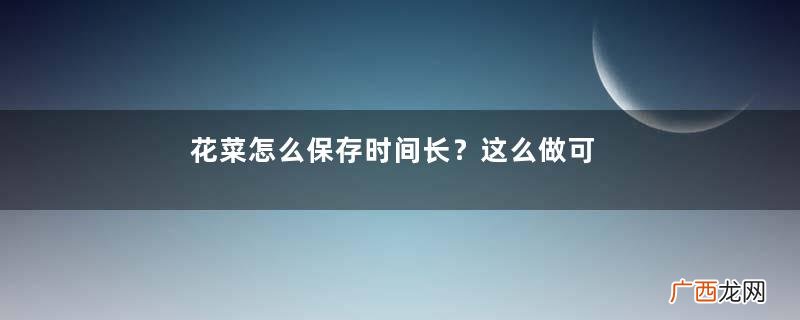 花菜怎么保存时间长？这么做可以保存一周