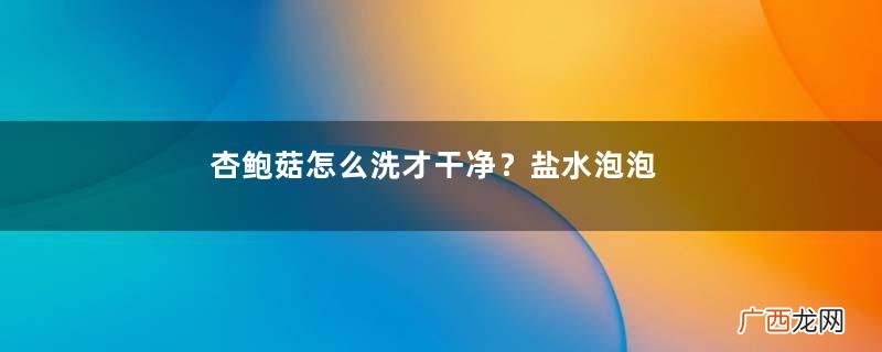 杏鲍菇怎么洗才干净？盐水泡泡轻松去污