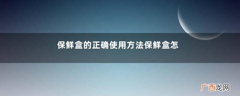 保鲜盒的正确使用方法保鲜盒怎么用