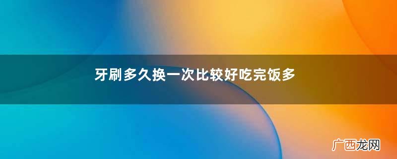 牙刷多久换一次比较好吃完饭多久刷牙最好