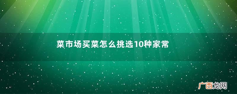 菜市场买菜怎么挑选10种家常菜挑选技巧