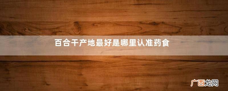 百合干产地最好是哪里认准药食同源的甜百合
