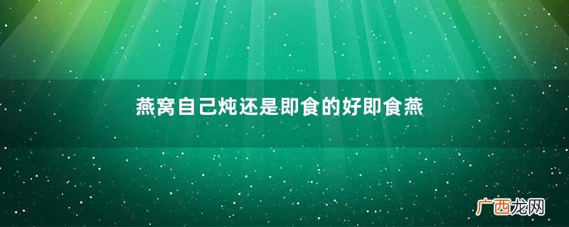 燕窝自己炖还是即食的好即食燕窝vs鲜炖燕窝