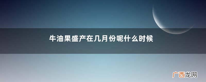 牛油果盛产在几月份呢什么时候吃牛油果最好了呢