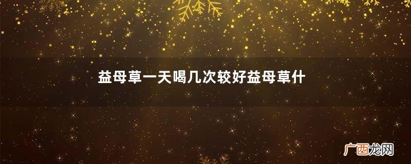 益母草一天喝几次较好益母草什么时候喝最好