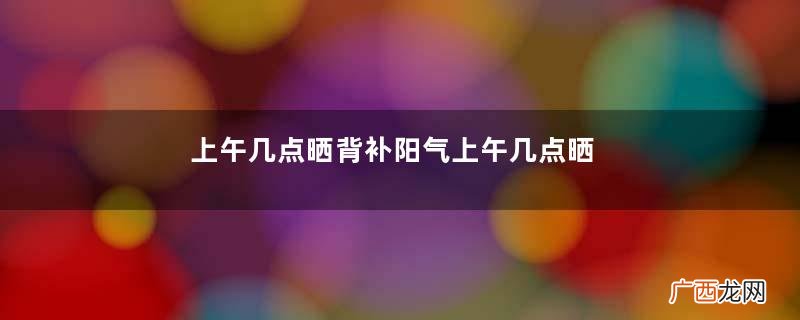 上午几点晒背补阳气上午几点晒太阳可以补阳气